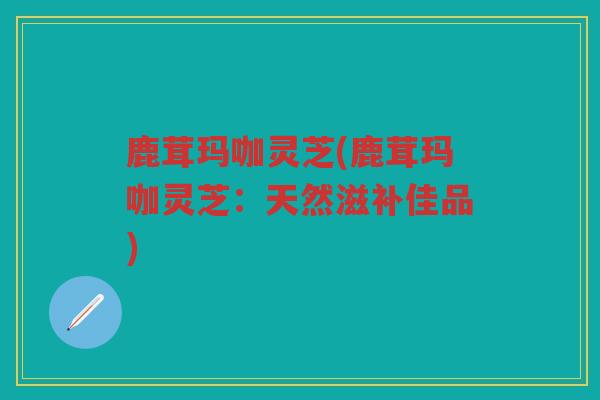 鹿茸玛咖灵芝(鹿茸玛咖灵芝：天然滋补佳品)