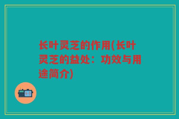 长叶灵芝的作用(长叶灵芝的益处：功效与用途简介)