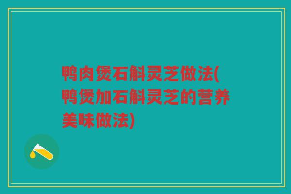 鸭肉煲石斛灵芝做法(鸭煲加石斛灵芝的营养美味做法)