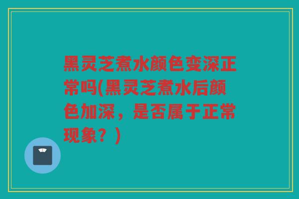 黑灵芝煮水颜色变深正常吗(黑灵芝煮水后颜色加深，是否属于正常现象？)