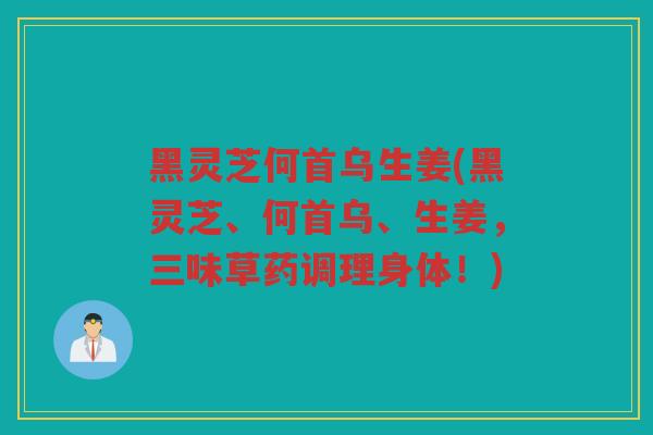 黑灵芝何首乌生姜(黑灵芝、何首乌、生姜,三味草药调理身体!) 黑灵芝何首乌生姜(黑灵芝、何首乌、生姜,三味草药调理身体!)