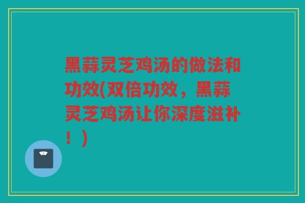 黑蒜灵芝鸡汤的做法和功效(双倍功效,黑蒜灵芝鸡汤让你深度滋补!) 黑蒜灵芝鸡汤的做法和功效(双倍功效,黑蒜灵芝鸡汤让你深度滋补!)