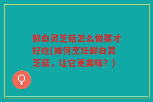 鲜白灵芝菇怎么做菜才好吃(如何烹饪鲜白灵芝菇，让它更美味？)