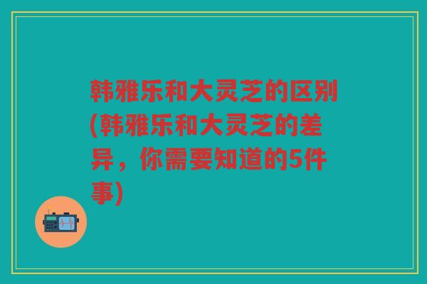 韩雅乐和大灵芝的区别(韩雅乐和大灵芝的差异，你需要知道的5件事)