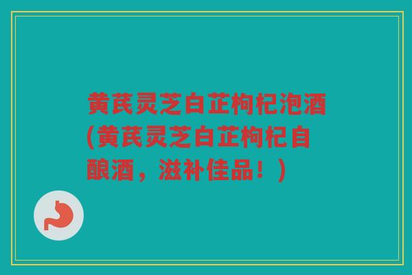 黄芪灵芝白芷枸杞泡酒(黄芪灵芝白芷枸杞自酿酒，滋补佳品！)
