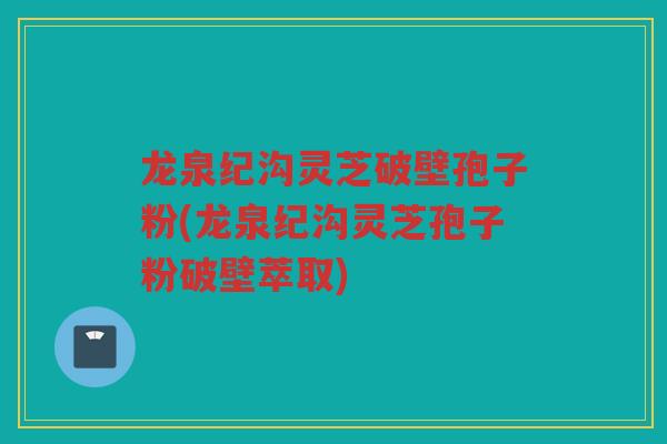 龙泉纪沟灵芝破壁孢子粉(龙泉纪沟灵芝孢子粉破壁萃取)