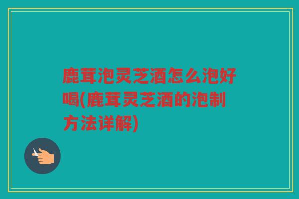 鹿茸泡灵芝酒怎么泡好喝(鹿茸灵芝酒的泡制方法详解)
