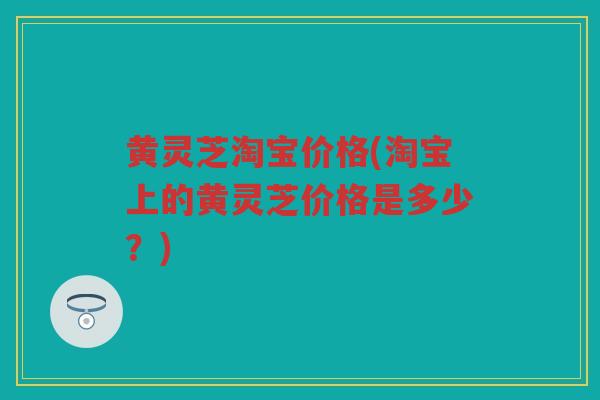 黄灵芝淘宝价格(淘宝上的黄灵芝价格是多少？)