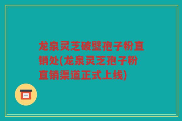 龙泉灵芝破壁孢子粉直销处(龙泉灵芝孢子粉直销渠道正式上线)