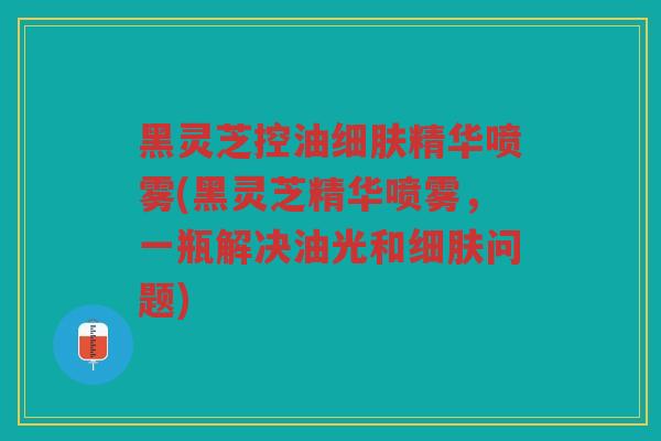 黑灵芝控油细肤精华喷雾(黑灵芝精华喷雾，一瓶解决油光和细肤问题)