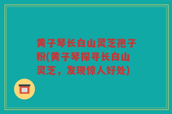 黄子琴长白山灵芝孢子粉(黄子琴探寻长白山灵芝,发现惊人好处) 黄子琴长白山灵芝孢子粉(黄子琴探寻长白山灵芝,发现惊人好处)