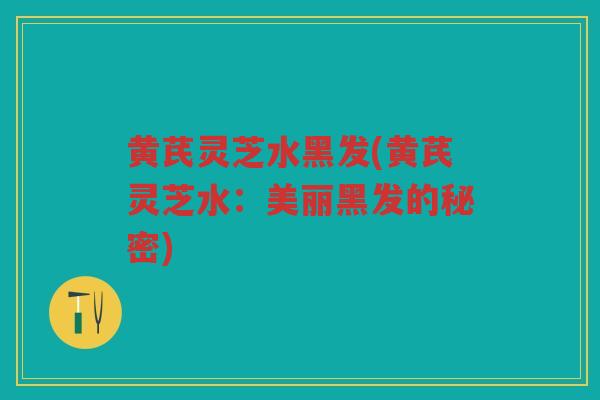 黄芪灵芝水黑发(黄芪灵芝水：美丽黑发的秘密)