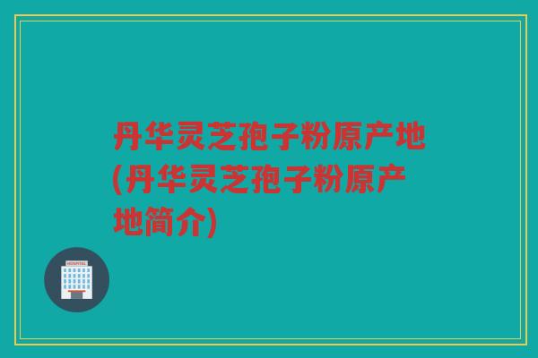 丹华灵芝孢子粉原产地(丹华灵芝孢子粉原产地简介)