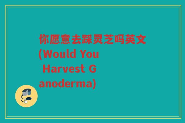 你愿意去踩灵芝吗英文(Would You Harvest Ganoderma) 你愿意去踩灵芝吗英文(Would You Harvest Ganoderma)