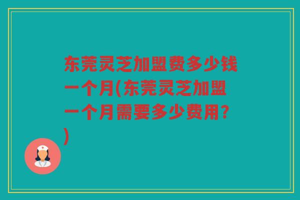 东莞灵芝加盟费多少钱一个月(东莞灵芝加盟一个月需要多少费用？)