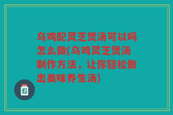 乌鸡配灵芝煲汤可以吗怎么做(乌鸡灵芝煲汤制作方法，让你轻松做出美味养生汤)