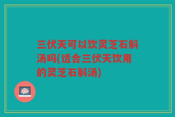 三伏天可以饮灵芝石斛汤吗(适合三伏天饮用的灵芝石斛汤)