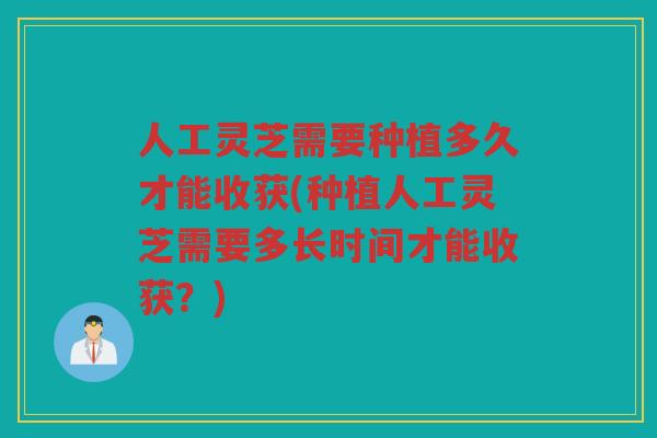 人工灵芝需要种植多久才能收获(种植人工灵芝需要多长时间才能收获？)