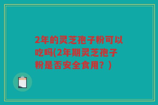 2年的灵芝孢子粉可以吃吗(2年期灵芝孢子粉是否安全食用？)