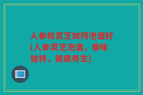 人参和灵芝如何泡酒好(人参灵芝泡酒，香味独特，健康养生)