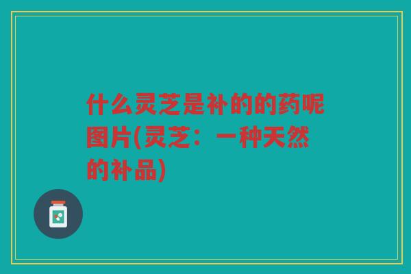 什么灵芝是补的的药呢图片(灵芝：一种天然的补品)