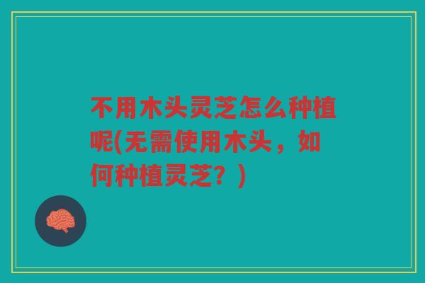 不用木头灵芝怎么种植呢(无需使用木头，如何种植灵芝？)