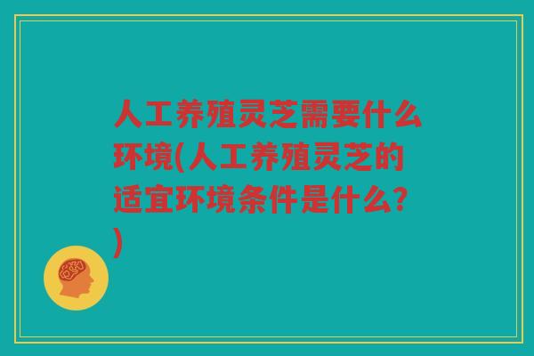 人工养殖灵芝需要什么环境(人工养殖灵芝的适宜环境条件是什么？)
