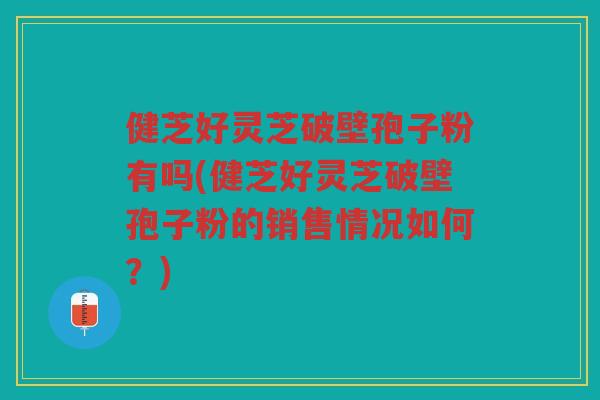 健芝好灵芝破壁孢子粉有吗(健芝好灵芝破壁孢子粉的销售情况如何？)