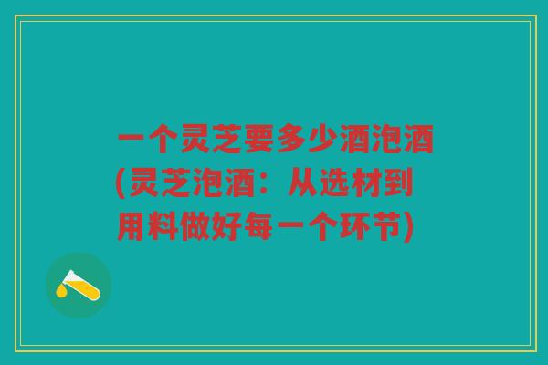 一个灵芝要多少酒泡酒(灵芝泡酒:从选材到用料做好每一个环节) 一个灵芝要多少酒泡酒(灵芝泡酒:从选材到用料做好每一个环节)
