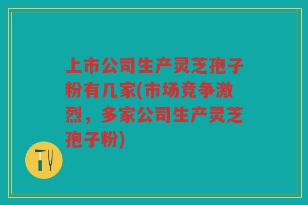 上市公司生产灵芝孢子粉有几家(市场竞争激烈，多家公司生产灵芝孢子粉)