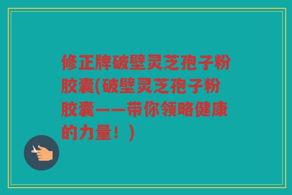 修正牌破壁灵芝孢子粉胶囊(破壁灵芝孢子粉胶囊——带你领略健康的力量！)