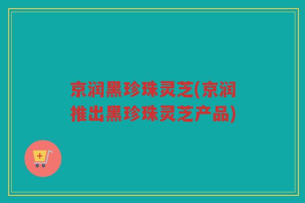 京润黑珍珠灵芝(京润推出黑珍珠灵芝产品)