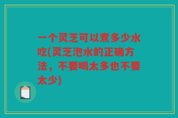 一个灵芝可以煮多少水吃(灵芝泡水的正确方法，不要喝太多也不要太少)