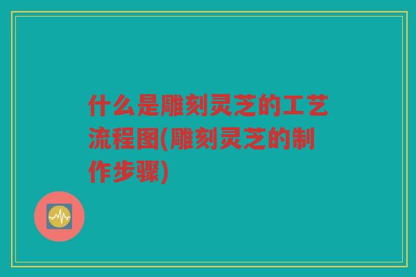 什么是雕刻灵芝的工艺流程图(雕刻灵芝的制作步骤)