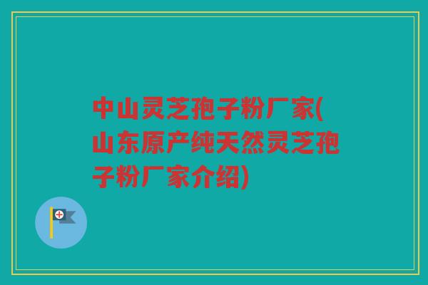 中山灵芝孢子粉厂家(山东原产纯天然灵芝孢子粉厂家介绍)