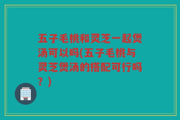 五子毛桃和灵芝一起煲汤可以吗(五子毛桃与灵芝煲汤的搭配可行吗?) 五子毛桃和灵芝一起煲汤可以吗(五子毛桃与灵芝煲汤的搭配可行吗?)