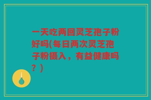 一天吃两回灵芝孢子粉好吗(每日两次灵芝孢子粉摄入,有益健康吗?) 一天吃两回灵芝孢子粉好吗(每日两次灵芝孢子粉摄入,有益健康吗?)