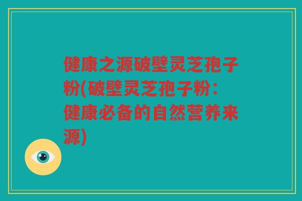 健康之源破壁灵芝孢子粉(破壁灵芝孢子粉：健康必备的自然营养来源)