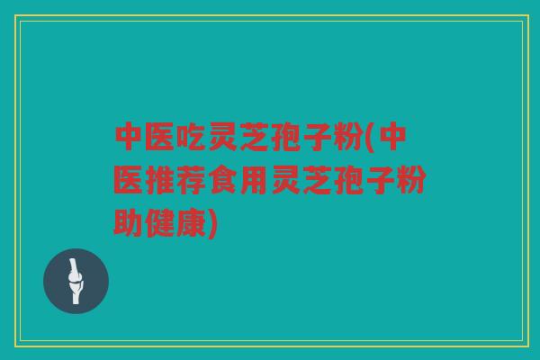 中医吃灵芝孢子粉(中医推荐食用灵芝孢子粉助健康) 中医吃灵芝孢子粉(中医推荐食用灵芝孢子粉助健康)