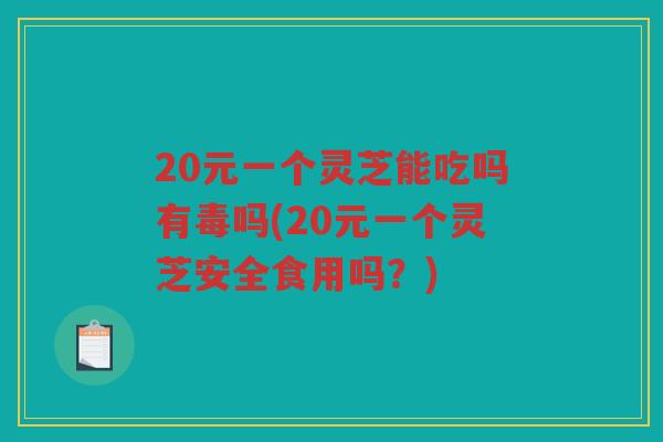 20元一个灵芝能吃吗有毒吗(20元一个灵芝安全食用吗？)