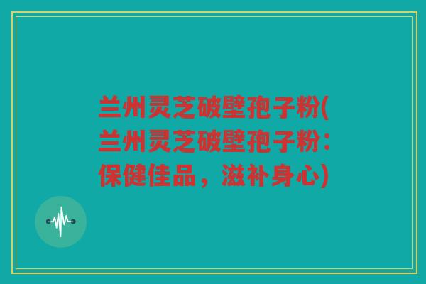 兰州灵芝破壁孢子粉(兰州灵芝破壁孢子粉:保健佳品,滋补身心) 兰州灵芝破壁孢子粉(兰州灵芝破壁孢子粉:保健佳品,滋补身心)