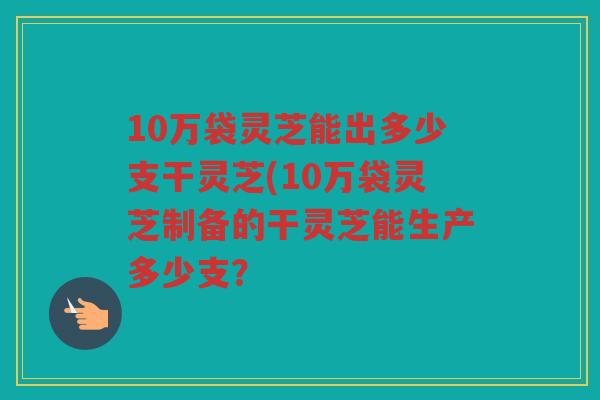 10万袋灵芝能出多少支干灵芝(10万袋灵芝制备的干灵芝能生产多少支？