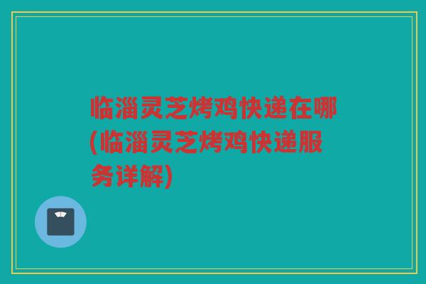 临淄灵芝烤鸡快递在哪(临淄灵芝烤鸡快递服务详解) 临淄灵芝烤鸡快递在哪(临淄灵芝烤鸡快递服务详解)
