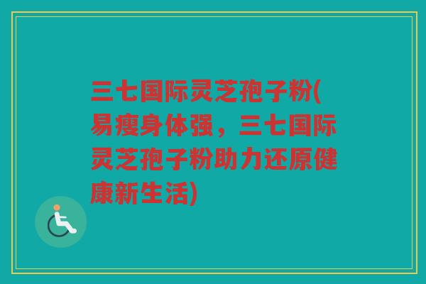 三七国际灵芝孢子粉(易瘦身体强，三七国际灵芝孢子粉助力还原健康新生活)