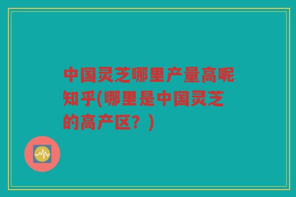 中国灵芝哪里产量高呢知乎(哪里是中国灵芝的高产区？)