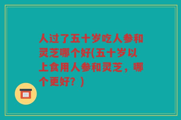 人过了五十岁吃人参和灵芝哪个好(五十岁以上食用人参和灵芝,哪个更好?) 人过了五十岁吃人参和灵芝哪个好(五十岁以上食用人参和灵芝,哪个更好?)