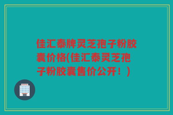 佳汇泰牌灵芝孢子粉胶囊价格(佳汇泰灵芝孢子粉胶囊售价公开!) 佳汇泰牌灵芝孢子粉胶囊价格(佳汇泰灵芝孢子粉胶囊售价公开!)
