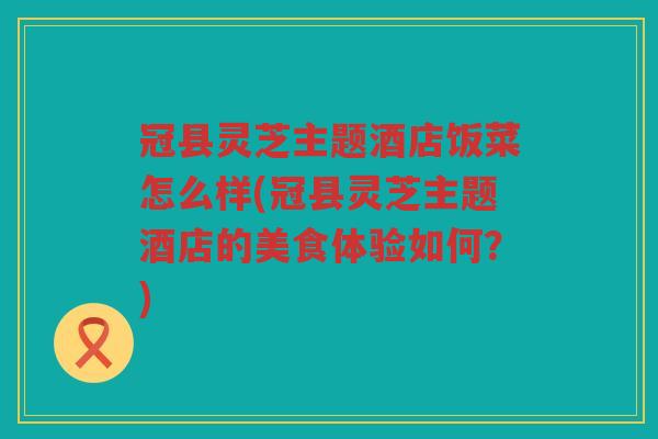 冠县灵芝主题酒店饭菜怎么样(冠县灵芝主题酒店的美食体验如何？)