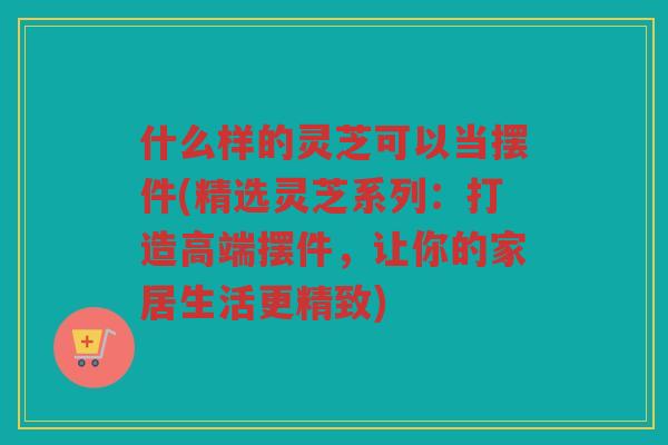 什么样的灵芝可以当摆件(精选灵芝系列：打造高端摆件，让你的家居生活更精致)
