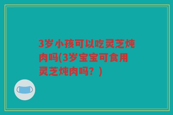 3岁小孩可以吃灵芝炖肉吗(3岁宝宝可食用灵芝炖肉吗？)